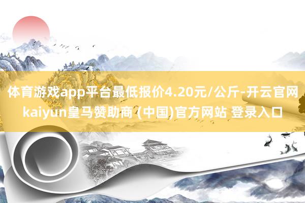 体育游戏app平台最低报价4.20元/公斤-开云官网kaiyun皇马赞助商 (中国)官方网站 登录入口