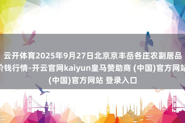 云开体育2025年9月27日北京京丰岳各庄农副居品批发市集价钱行情-开云官网kaiyun皇马赞助商 (中国)官方网站 登录入口