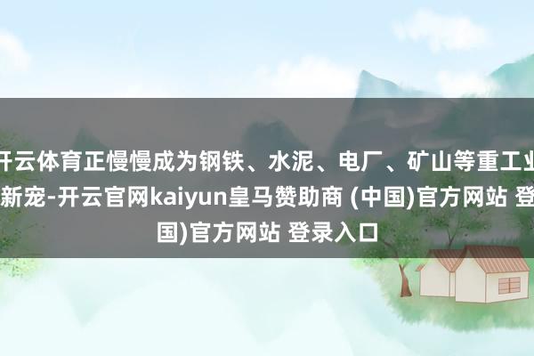 开云体育正慢慢成为钢铁、水泥、电厂、矿山等重工业领域的新宠-开云官网kaiyun皇马赞助商 (中国)官方网站 登录入口