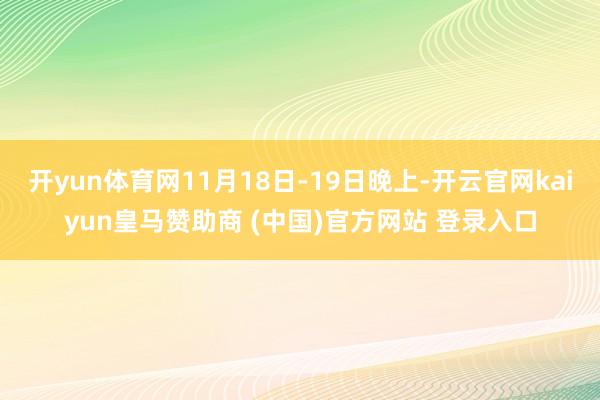 开yun体育网11月18日-19日晚上-开云官网kaiyun皇马赞助商 (中国)官方网站 登录入口