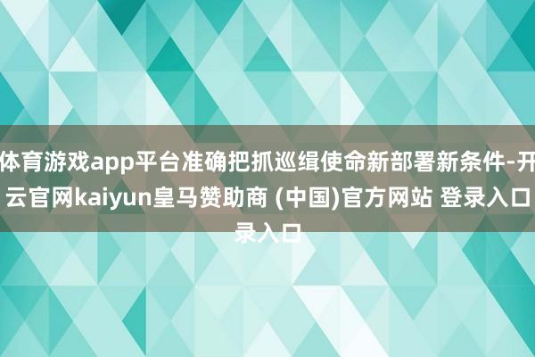 体育游戏app平台准确把抓巡缉使命新部署新条件-开云官网kaiyun皇马赞助商 (中国)官方网站 登录入口