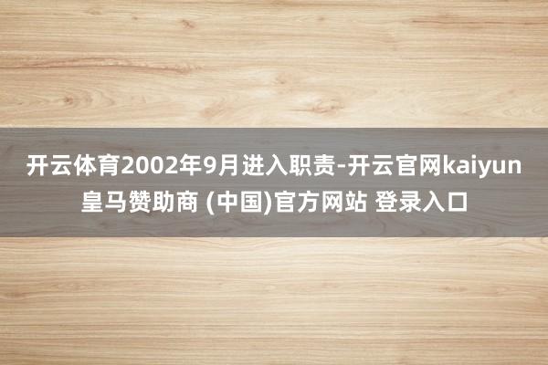 开云体育2002年9月进入职责-开云官网kaiyun皇马赞助商 (中国)官方网站 登录入口
