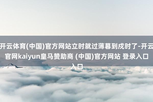 开云体育(中国)官方网站立时就过薄暮到戍时了-开云官网kaiyun皇马赞助商 (中国)官方网站 登录入口