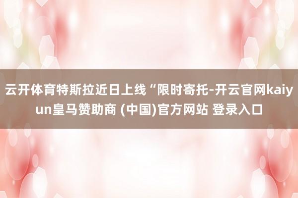 云开体育特斯拉近日上线“限时寄托-开云官网kaiyun皇马赞助商 (中国)官方网站 登录入口