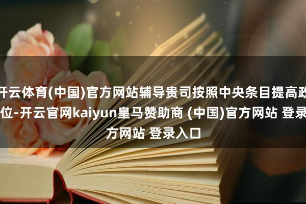 开云体育(中国)官方网站辅导贵司按照中央条目提高政事站位-开云官网kaiyun皇马赞助商 (中国)官方网站 登录入口
