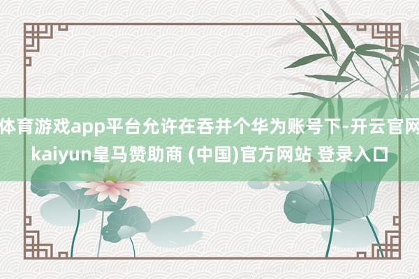 体育游戏app平台允许在吞并个华为账号下-开云官网kaiyun皇马赞助商 (中国)官方网站 登录入口