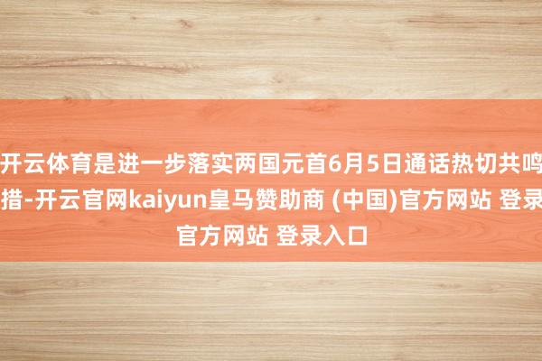 开云体育是进一步落实两国元首6月5日通话热切共鸣的举措-开云官网kaiyun皇马赞助商 (中国)官方网站 登录入口