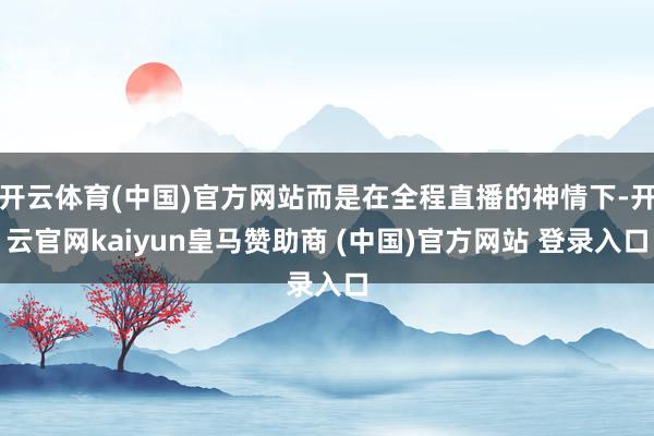 开云体育(中国)官方网站而是在全程直播的神情下-开云官网kaiyun皇马赞助商 (中国)官方网站 登录入口