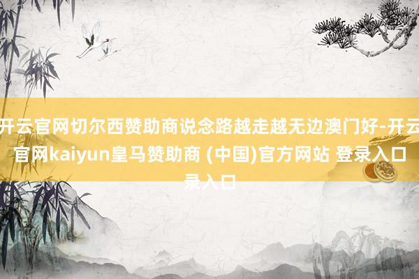开云官网切尔西赞助商说念路越走越无边澳门好-开云官网kaiyun皇马赞助商 (中国)官方网站 登录入口