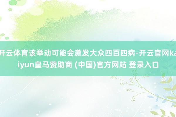 开云体育该举动可能会激发大众四百四病-开云官网kaiyun皇马赞助商 (中国)官方网站 登录入口