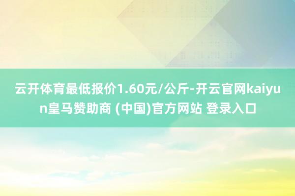 云开体育最低报价1.60元/公斤-开云官网kaiyun皇马赞助商 (中国)官方网站 登录入口