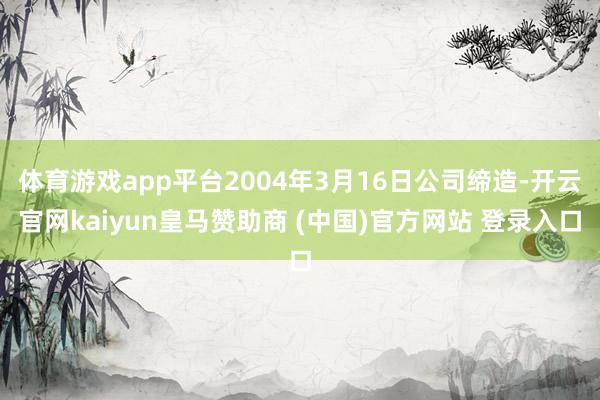 体育游戏app平台2004年3月16日公司缔造-开云官网kaiyun皇马赞助商 (中国)官方网站 登录入口
