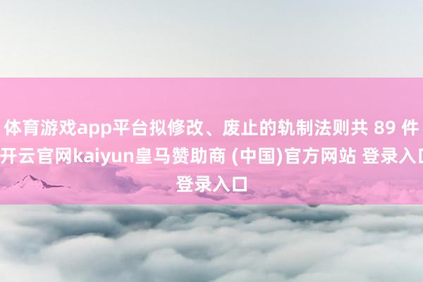 体育游戏app平台拟修改、废止的轨制法则共 89 件-开云官网kaiyun皇马赞助商 (中国)官方网站 登录入口