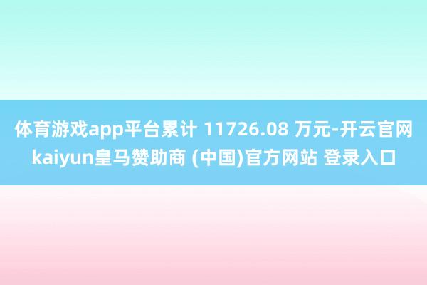 体育游戏app平台累计 11726.08 万元-开云官网kaiyun皇马赞助商 (中国)官方网站 登录入口