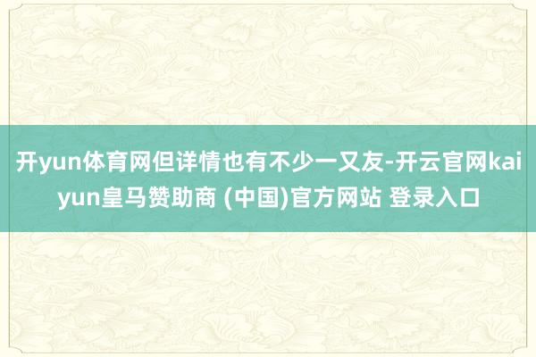 开yun体育网但详情也有不少一又友-开云官网kaiyun皇马赞助商 (中国)官方网站 登录入口