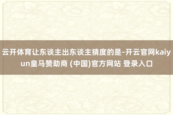 云开体育让东谈主出东谈主猜度的是-开云官网kaiyun皇马赞助商 (中国)官方网站 登录入口