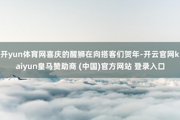 开yun体育网喜庆的醒狮在向搭客们贺年-开云官网kaiyun皇马赞助商 (中国)官方网站 登录入口