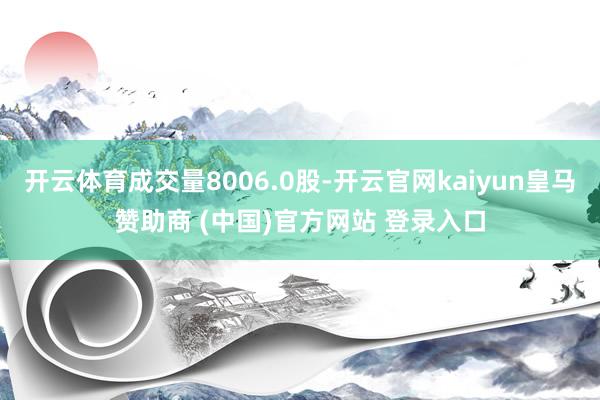 开云体育成交量8006.0股-开云官网kaiyun皇马赞助商 (中国)官方网站 登录入口