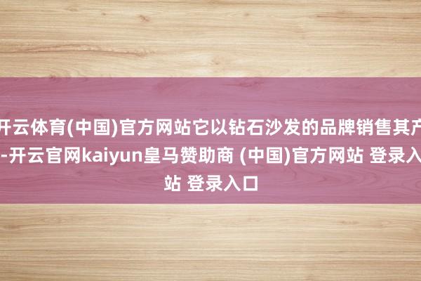开云体育(中国)官方网站它以钻石沙发的品牌销售其产品-开云官网kaiyun皇马赞助商 (中国)官方网站 登录入口