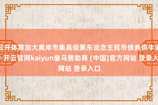 云开体育加大离岸市集高级第东说念主民币债券供牛逼度-开云官网kaiyun皇马赞助商 (中国)官方网站 登录入口