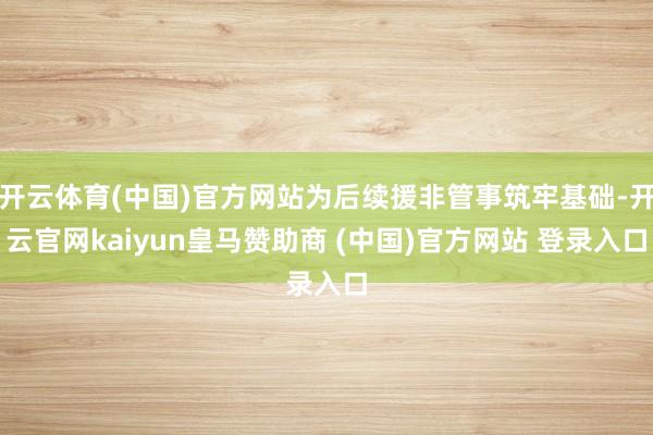 开云体育(中国)官方网站为后续援非管事筑牢基础-开云官网kaiyun皇马赞助商 (中国)官方网站 登录入口