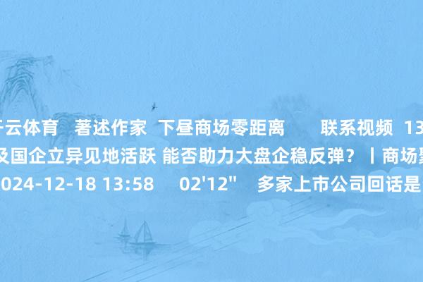 开云体育   著述作家  下昼商场零距离       联系视频  13'51''    “中字头”以及国企立异见地活跃 能否助力大盘企稳反弹？丨商场聚焦    90  2024-12-18 13:58     02'12''    多家上市公司回话是否触及首发经济见地    87  2024-12-18 13:17     02'17''    国资委重塑央企市值管束  周丽莎：将饱读舞开展并购重组 积极治理控股上市公司恒久破净问题等    79  2024-12-18 13:14     01'05''    今晚24时制品油调价窗口开启 或以搁浅收官    46  2024-12-18 13:09     03'30''    国资委重塑央企市值管束：纳入安详东说念主狡计功绩考察 强化投资者呈报    51  2024-12-18 13:09     一财最热    点击关闭-开云官网kaiyun皇马赞助商 (中国)官方网站 登录入口
