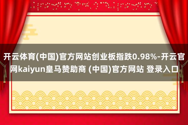开云体育(中国)官方网站创业板指跌0.98%-开云官网kaiyun皇马赞助商 (中国)官方网站 登录入口