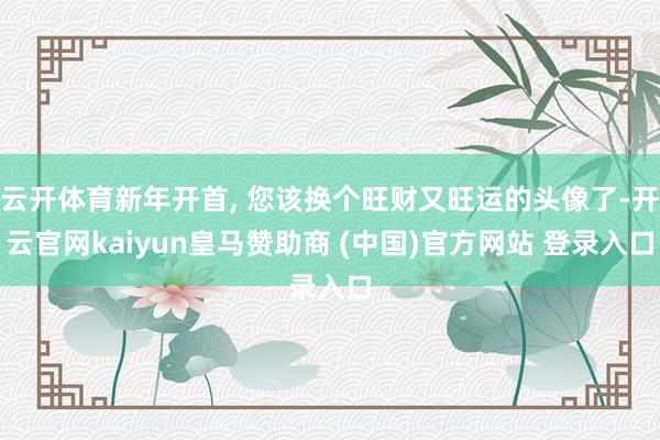 云开体育新年开首, 您该换个旺财又旺运的头像了-开云官网kaiyun皇马赞助商 (中国)官方网站 登录入口