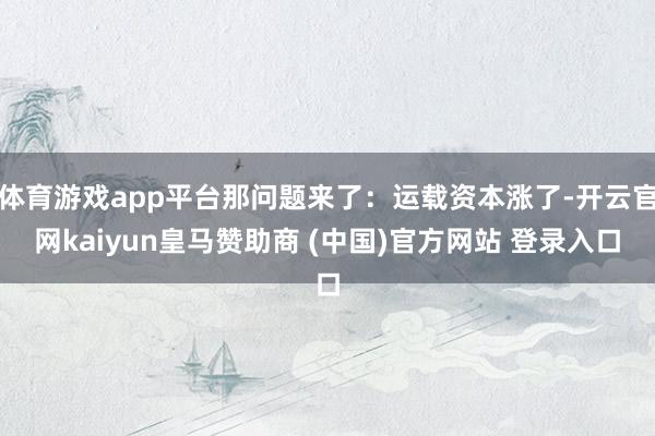 体育游戏app平台那问题来了:运载资本涨了-开云官网kaiyun皇马赞助商 (中国)官方网站 登录入口