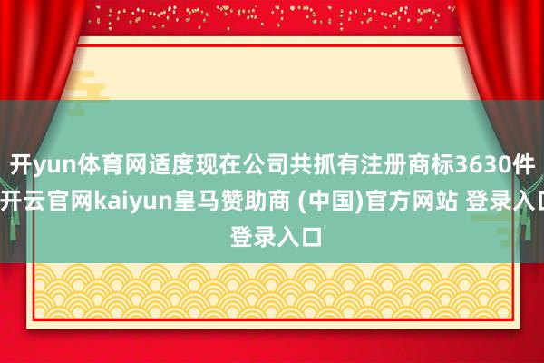 开yun体育网适度现在公司共抓有注册商标3630件-开云官网kaiyun皇马赞助商 (中国)官方网站 登录入口