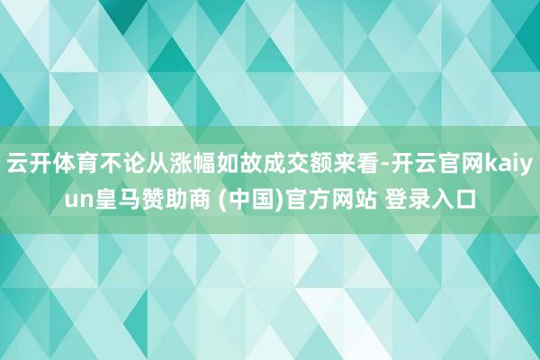 云开体育不论从涨幅如故成交额来看-开云官网kaiyun皇马赞助商 (中国)官方网站 登录入口