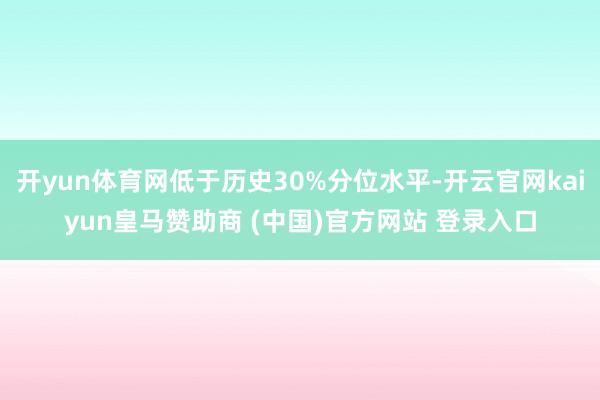 开yun体育网低于历史30%分位水平-开云官网kaiyun皇马赞助商 (中国)官方网站 登录入口