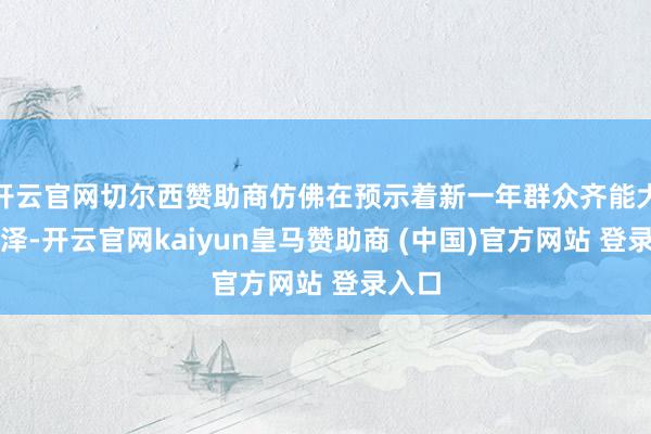 开云官网切尔西赞助商仿佛在预示着新一年群众齐能大放色泽-开云官网kaiyun皇马赞助商 (中国)官方网站 登录入口