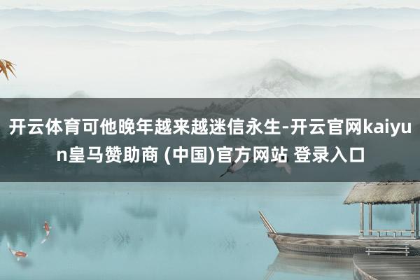 开云体育可他晚年越来越迷信永生-开云官网kaiyun皇马赞助商 (中国)官方网站 登录入口