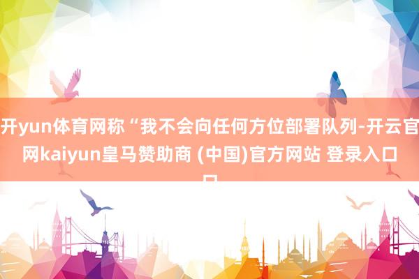 开yun体育网称“我不会向任何方位部署队列-开云官网kaiyun皇马赞助商 (中国)官方网站 登录入口