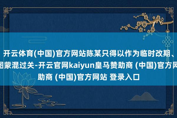 开云体育(中国)官方网站陈某只得以作为临时改期、取消为由企图蒙混过关-开云官网kaiyun皇马赞助商 (中国)官方网站 登录入口