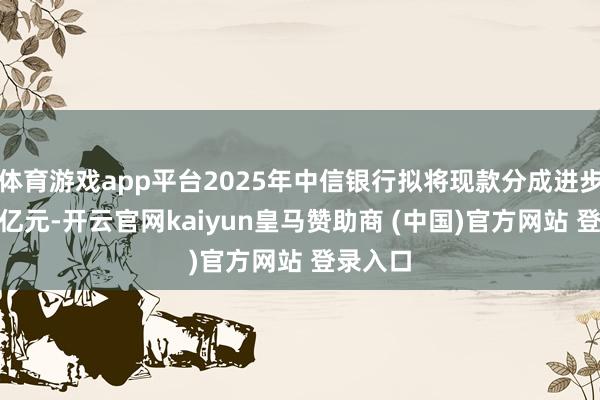 体育游戏app平台2025年中信银行拟将现款分成进步至212亿元-开云官网kaiyun皇马赞助商 (中国)官方网站 登录入口