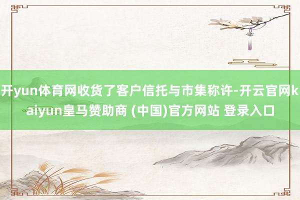 开yun体育网收货了客户信托与市集称许-开云官网kaiyun皇马赞助商 (中国)官方网站 登录入口