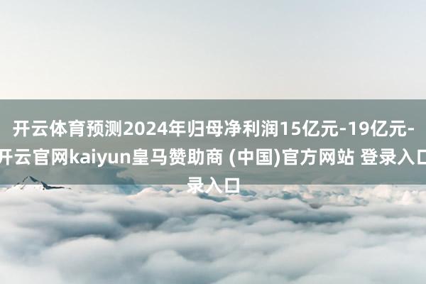 开云体育预测2024年归母净利润15亿元-19亿元-开云官网kaiyun皇马赞助商 (中国)官方网站 登录入口