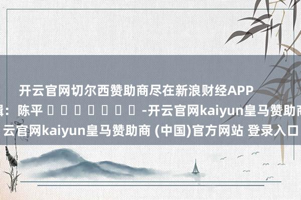 开云官网切尔西赞助商尽在新浪财经APP            						株连剪辑：陈平 							-开云官网kaiyun皇马赞助商 (中国)官方网站 登录入口