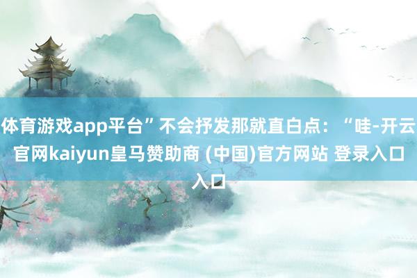 体育游戏app平台”不会抒发那就直白点:“哇-开云官网kaiyun皇马赞助商 (中国)官方网站 登录入口