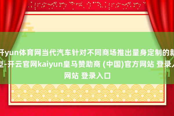 开yun体育网当代汽车针对不同商场推出量身定制的新车型-开云官网kaiyun皇马赞助商 (中国)官方网站 登录入口