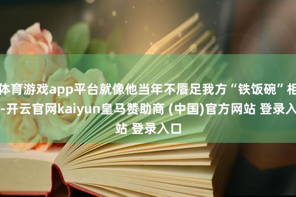 体育游戏app平台就像他当年不餍足我方“铁饭碗”相似-开云官网kaiyun皇马赞助商 (中国)官方网站 登录入口