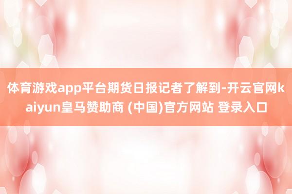 体育游戏app平台　　期货日报记者了解到-开云官网kaiyun皇马赞助商 (中国)官方网站 登录入口