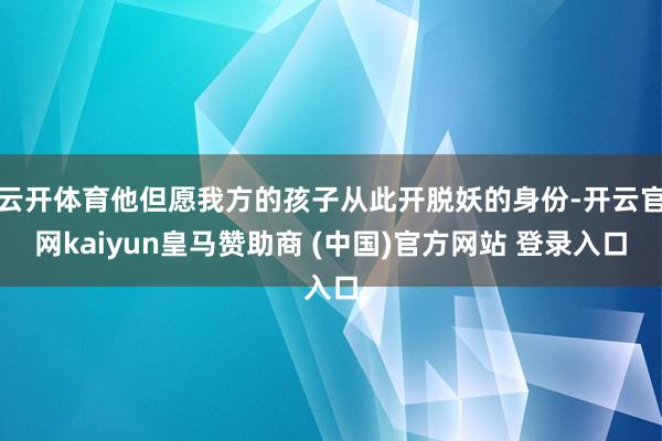 云开体育他但愿我方的孩子从此开脱妖的身份-开云官网kaiyun皇马赞助商 (中国)官方网站 登录入口