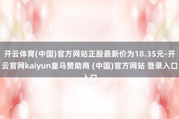 开云体育(中国)官方网站正股最新价为18.35元-开云官网kaiyun皇马赞助商 (中国)官方网站 登录入口