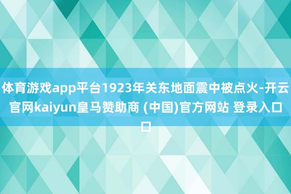 体育游戏app平台1923年关东地面震中被点火-开云官网kaiyun皇马赞助商 (中国)官方网站 登录入口