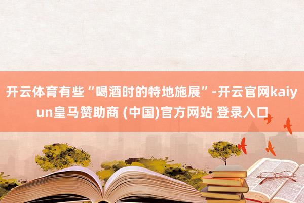 开云体育有些“喝酒时的特地施展”-开云官网kaiyun皇马赞助商 (中国)官方网站 登录入口