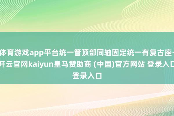 体育游戏app平台统一管顶部同轴固定统一有复古座-开云官网kaiyun皇马赞助商 (中国)官方网站 登录入口