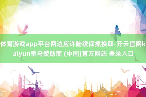 体育游戏app平台两边应许陆续保抓换取-开云官网kaiyun皇马赞助商 (中国)官方网站 登录入口